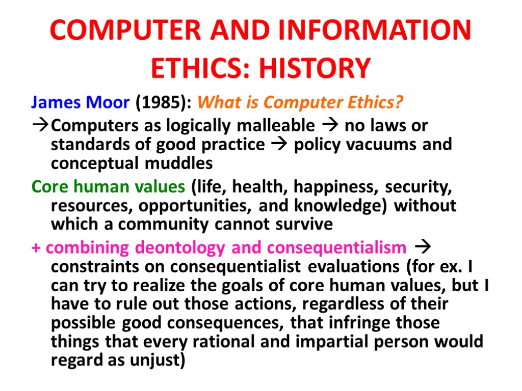 COMPUTER AND INFORMATION ETHICS: HISTORY James Moor (1985): What is Computer Ethics? Computers as